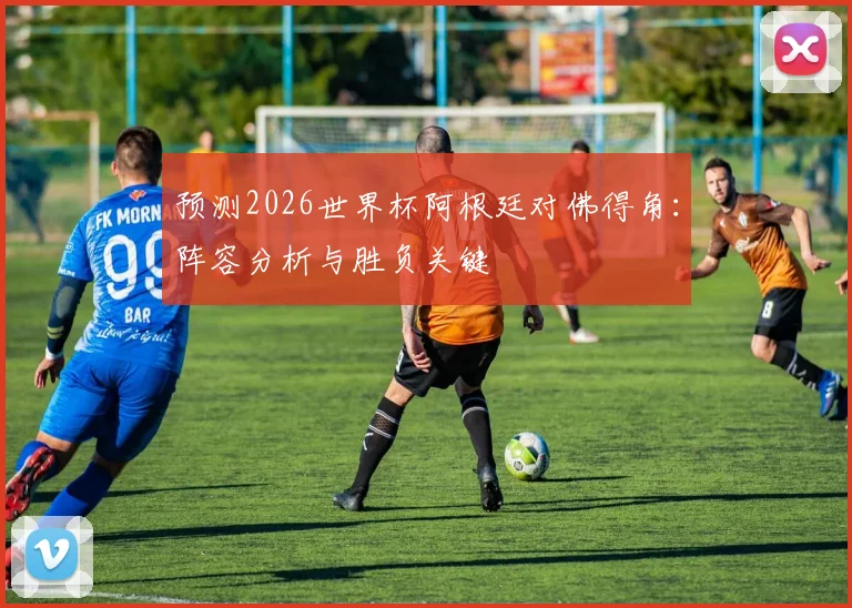 预测2026世界杯阿根廷对佛得角：阵容分析与胜负关键
