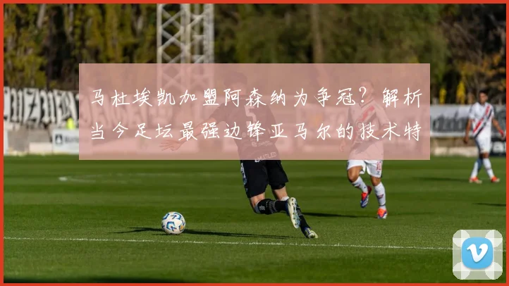 马杜埃凯加盟阿森纳为争冠？解析当今足坛最强边锋亚马尔的技术特点