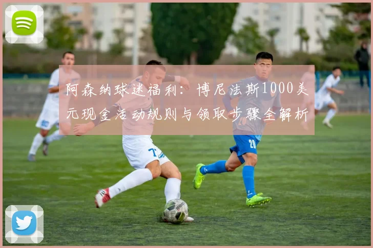 阿森纳球迷福利:博尼法斯1000美元现金活动规则与领取步骤全解析