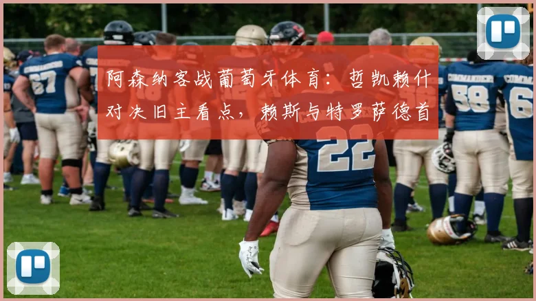 阿森纳客战葡萄牙体育：哲凯赖什对决旧主看点，赖斯与特罗萨德首发状态解析