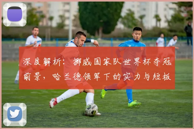 深度解析：挪威国家队世界杯夺冠前景，哈兰德领军下的实力与短板全评估