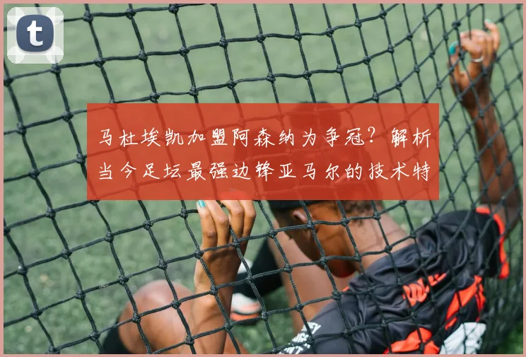 马杜埃凯加盟阿森纳为争冠?解析当今足坛最强边锋亚马尔的技术特点